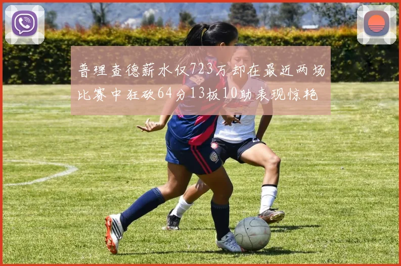 普理查德薪水仅723万却在最近两场比赛中狂砍64分13板10助表现惊艳