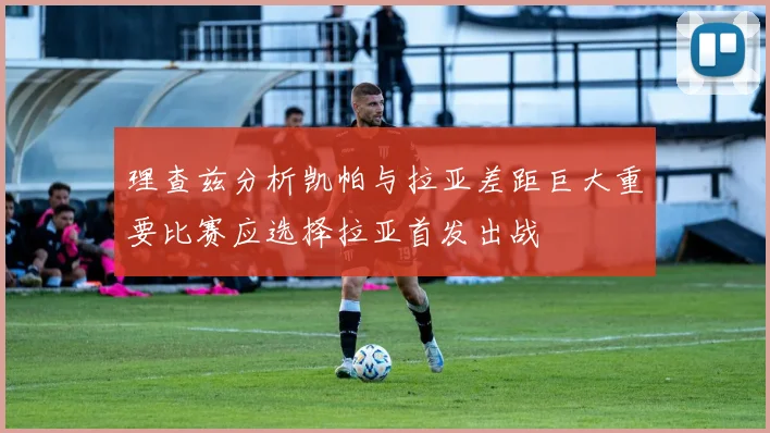 理查兹分析凯帕与拉亚差距巨大重要比赛应选择拉亚首发出战