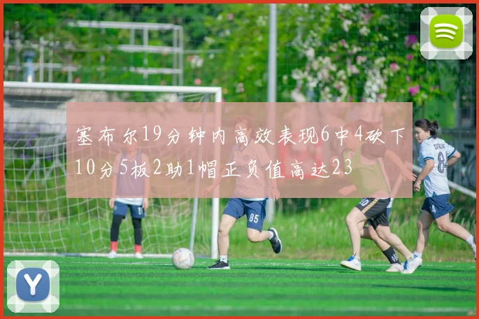 塞布尔19分钟内高效表现6中4砍下10分5板2助1帽正负值高达23