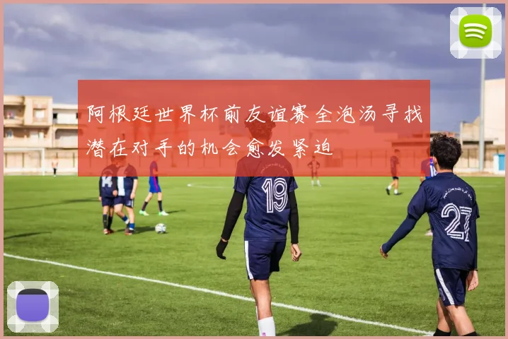 阿根廷世界杯前友谊赛全泡汤寻找潜在对手的机会愈发紧迫
