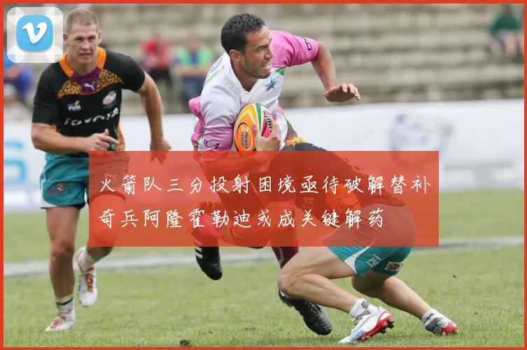 火箭队三分投射困境亟待破解替补奇兵阿隆霍勒迪或成关键解药