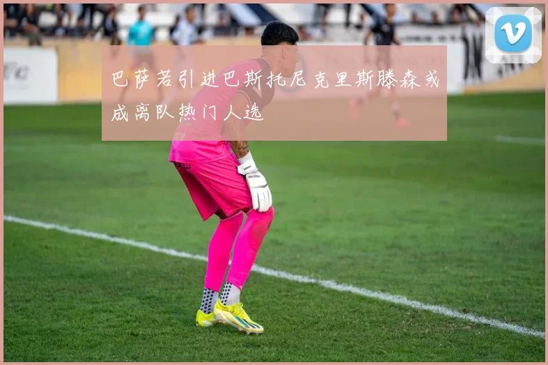 巴萨若引进巴斯托尼克里斯滕森或成离队热门人选