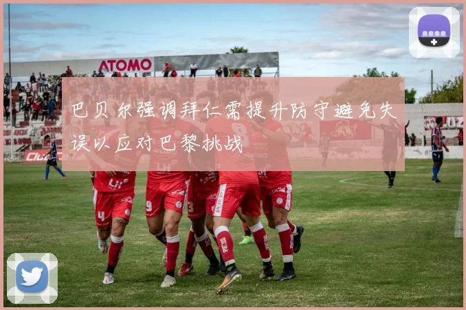 巴贝尔强调拜仁需提升防守避免失误以应对巴黎挑战