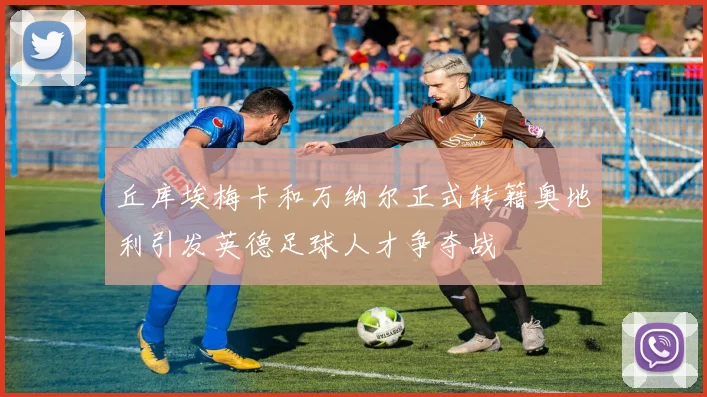 丘库埃梅卡和万纳尔正式转籍奥地利引发英德足球人才争夺战