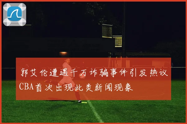 郭艾伦遭遇千万诈骗事件引发热议CBA首次出现此类新闻现象