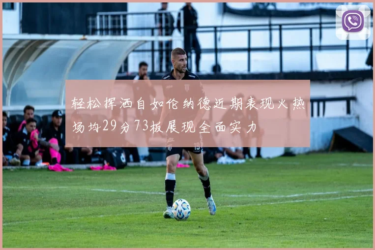 轻松挥洒自如伦纳德近期表现火热场均29分73板展现全面实力