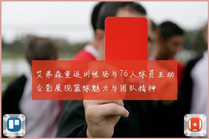 艾弗森重返训练场与76人球员互动合影展现篮球魅力与团队精神