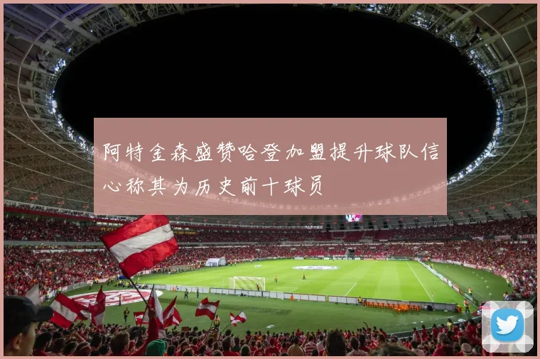 阿特金森盛赞哈登加盟提升球队信心称其为历史前十球员