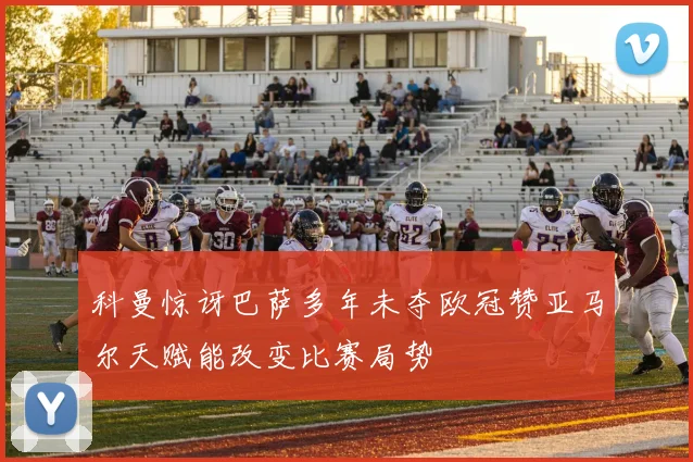 科曼惊讶巴萨多年未夺欧冠赞亚马尔天赋能改变比赛局势