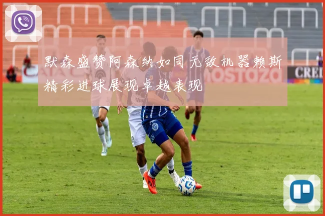 默森盛赞阿森纳如同无敌机器赖斯精彩进球展现卓越表现