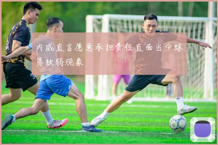 内威直言愿意承担责任直面当今球员软弱现象