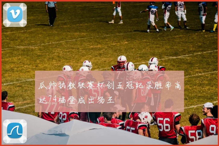 瓜帅执教联赛杯创五冠纪录胜率高达74福登成出场王