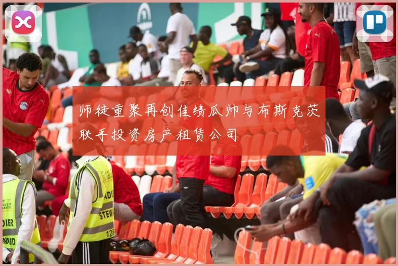 师徒重聚再创佳绩瓜帅与布斯克茨联手投资房产租赁公司