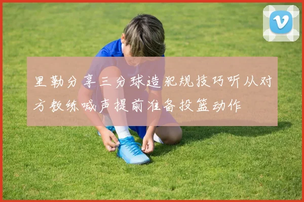 里勒分享三分球造犯规技巧听从对方教练喊声提前准备投篮动作