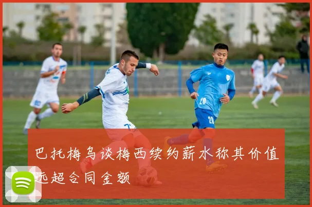 巴托梅乌谈梅西续约薪水称其价值远超合同金额