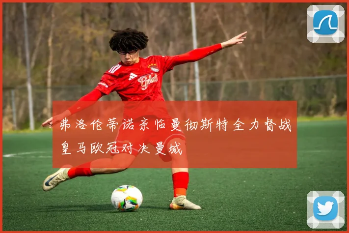 弗洛伦蒂诺亲临曼彻斯特全力督战皇马欧冠对决曼城